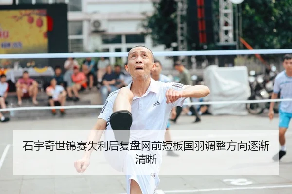 石宇奇世锦赛失利后复盘网前短板国羽调整方向逐渐清晰