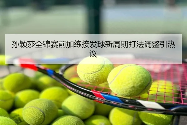 孙颖莎全锦赛前加练接发球新周期打法调整引热议
